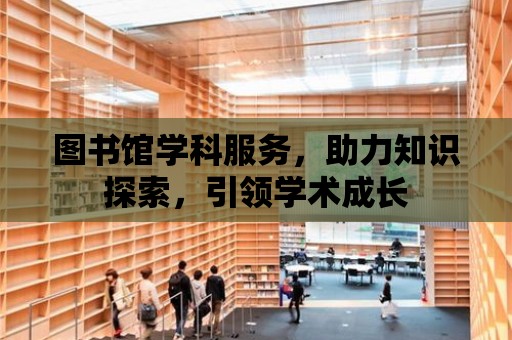 圖書館學科服務，助力知識探索，引領學術成長