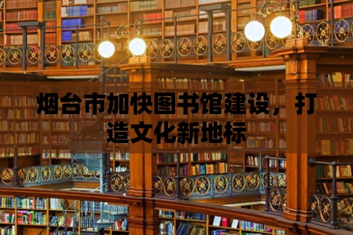 煙臺市加快圖書館建設，打造文化新地標