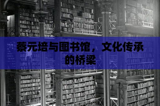 蔡元培與圖書館，文化傳承的橋梁