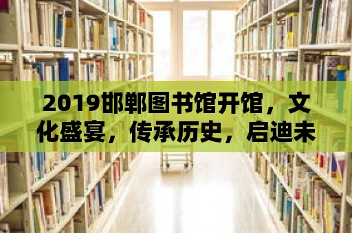 2019邯鄲圖書館開館，文化盛宴，傳承歷史，啟迪未來