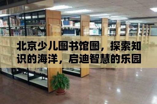 北京少兒圖書館圖，探索知識的海洋，啟迪智慧的樂園