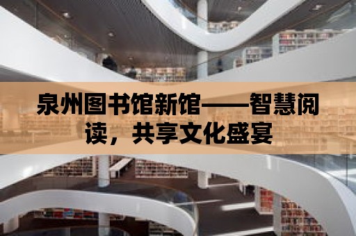 泉州圖書館新館——智慧閱讀，共享文化盛宴