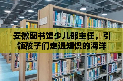 安徽圖書館少兒部主任，引領(lǐng)孩子們走進(jìn)知識的海洋