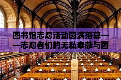 圖書館志愿活動圓滿落幕——志愿者們的無私奉獻(xiàn)與圖書館的溫馨家園