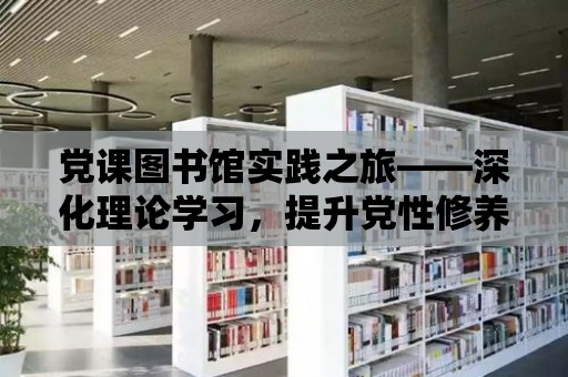 黨課圖書館實踐之旅——深化理論學(xué)習(xí)，提升黨性修養(yǎng)