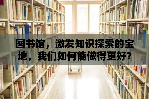 圖書館，激發(fā)知識探索的寶地，我們?nèi)绾文茏龅酶茫?>
						</div>
						<div   id=