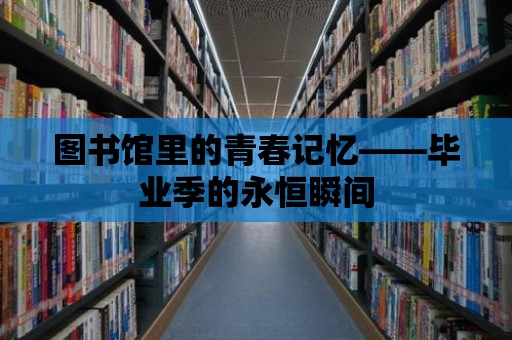 圖書館里的青春記憶——畢業季的永恒瞬間