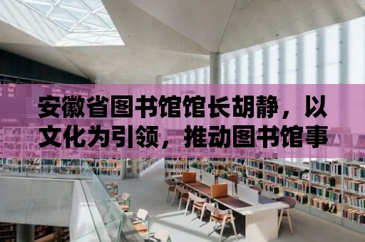 安徽省圖書館館長胡靜，以文化為引領，推動圖書館事業(yè)發(fā)展