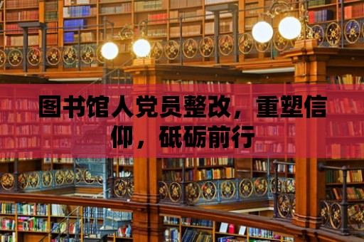 圖書館人黨員整改，重塑信仰，砥礪前行