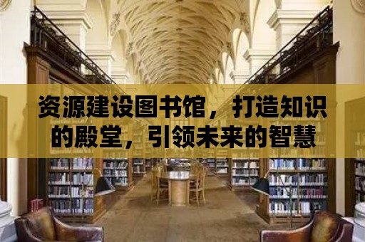 資源建設圖書館，打造知識的殿堂，引領未來的智慧