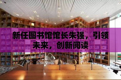 新任圖書館館長朱強，引領未來，創新閱讀