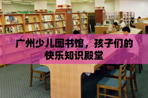 廣州少兒圖書館，孩子們的快樂知識殿堂