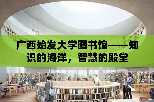 廣西始發大學圖書館——知識的海洋，智慧的殿堂