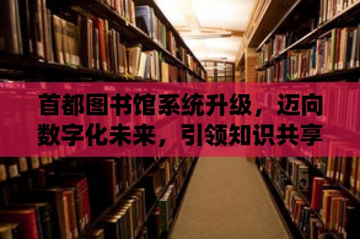 首都圖書館系統(tǒng)升級，邁向數(shù)字化未來，引領(lǐng)知識共享新篇章