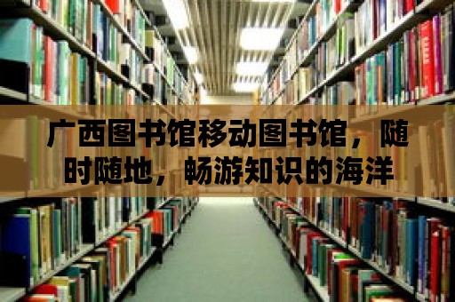 廣西圖書館移動(dòng)圖書館，隨時(shí)隨地，暢游知識(shí)的海洋