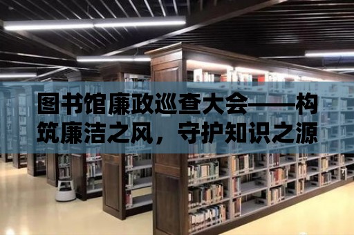 圖書館廉政巡查大會——構(gòu)筑廉潔之風(fēng)，守護(hù)知識之源