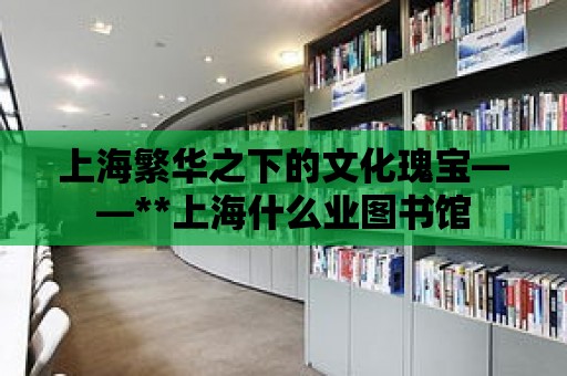 上海繁華之下的文化瑰寶——**上海什么業圖書館