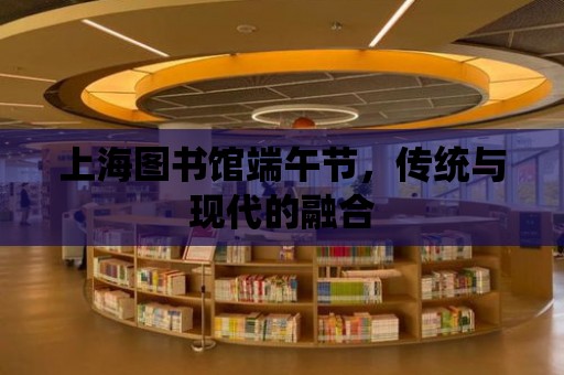 上海圖書館端午節，傳統與現代的融合