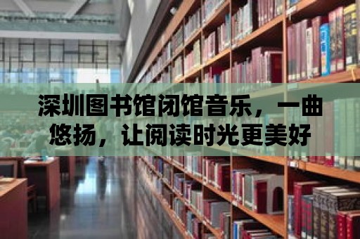 深圳圖書館閉館音樂，一曲悠揚，讓閱讀時光更美好