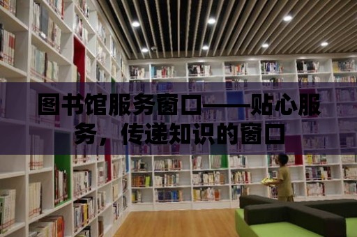 圖書館服務窗口——貼心服務，傳遞知識的窗口