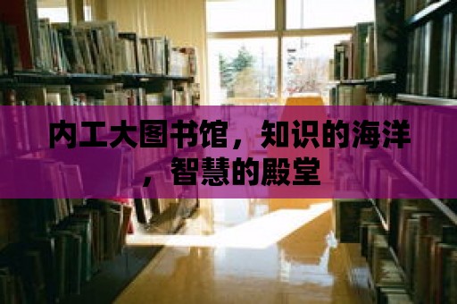 內(nèi)工大圖書館，知識的海洋，智慧的殿堂