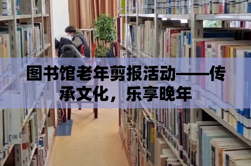 圖書館老年剪報活動——傳承文化，樂享晚年