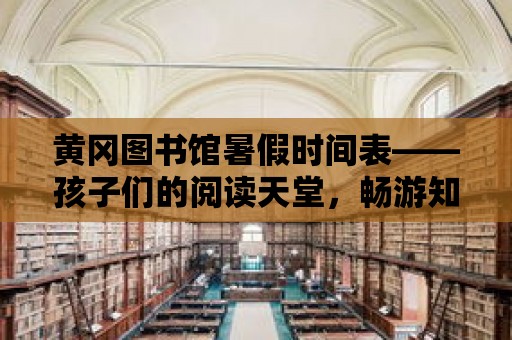 黃岡圖書館暑假時間表——孩子們的閱讀天堂，暢游知識的海洋