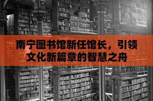 南寧圖書館新任館長，引領文化新篇章的智慧之舟