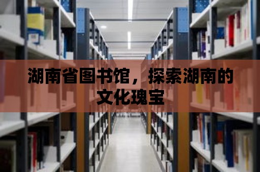 湖南省圖書館，探索湖南的文化瑰寶