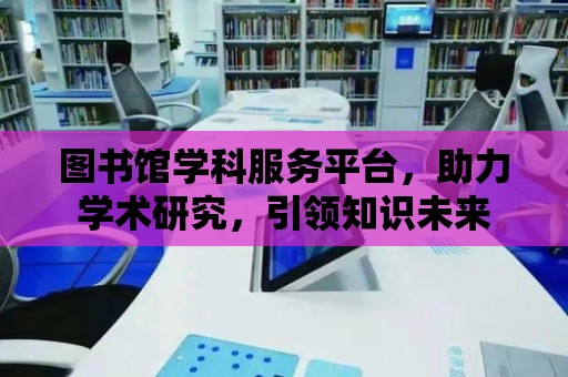 圖書館學科服務平臺，助力學術研究，引領知識未來