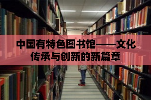 中國有特色圖書館——文化傳承與創新的新篇章