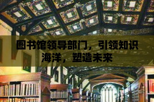 圖書館領導部門，引領知識海洋，塑造未來