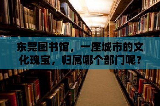 東莞圖書館，一座城市的文化瑰寶，歸屬哪個部門呢？