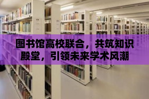 圖書館高校聯合，共筑知識殿堂，引領未來學術風潮