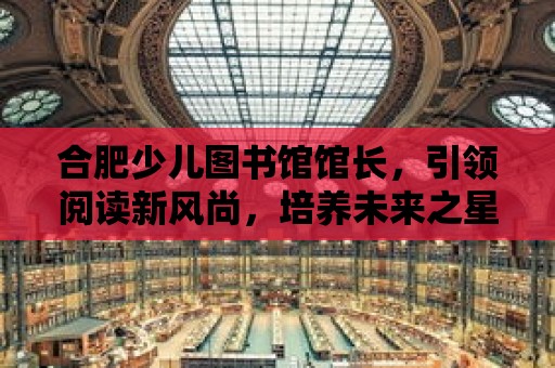 合肥少兒圖書館館長，引領閱讀新風尚，培養(yǎng)未來之星