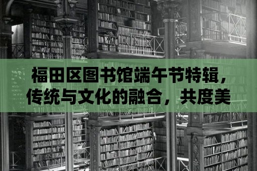 福田區(qū)圖書館端午節(jié)特輯，傳統(tǒng)與文化的融合，共度美好時光