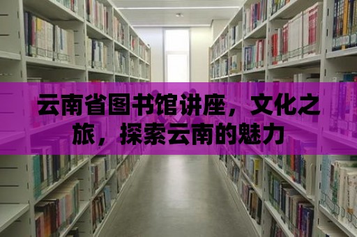 云南省圖書館講座，文化之旅，探索云南的魅力