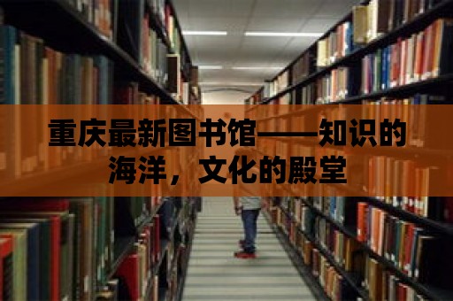 重慶最新圖書館——知識的海洋，文化的殿堂