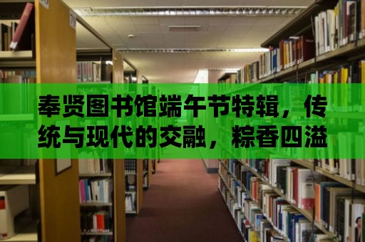 奉賢圖書館端午節(jié)特輯，傳統(tǒng)與現(xiàn)代的交融，粽香四溢的節(jié)日慶典