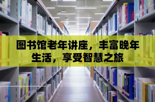 圖書館老年講座，豐富晚年生活，享受智慧之旅