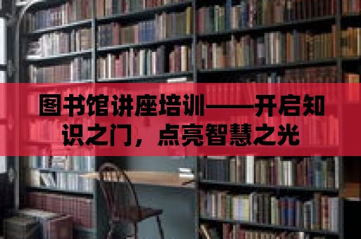 圖書館講座培訓——開啟知識之門，點亮智慧之光