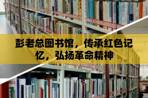 彭老總圖書館，傳承紅色記憶，弘揚革命精神