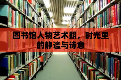 圖書館人物藝術照，時光里的靜謐與詩意