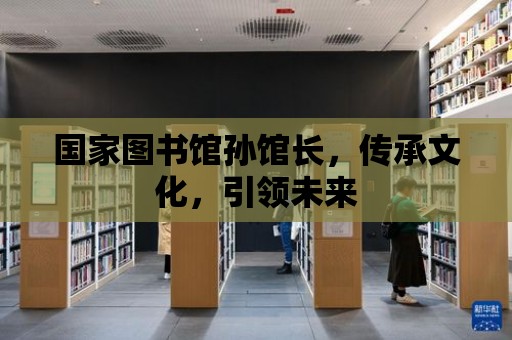 國家圖書館孫館長，傳承文化，引領未來