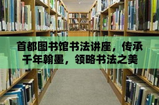 首都圖書館書法講座，傳承千年翰墨，領略書法之美