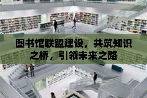 圖書館聯盟建設，共筑知識之橋，引領未來之路