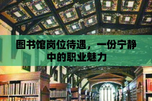 圖書館崗位待遇，一份寧靜中的職業魅力