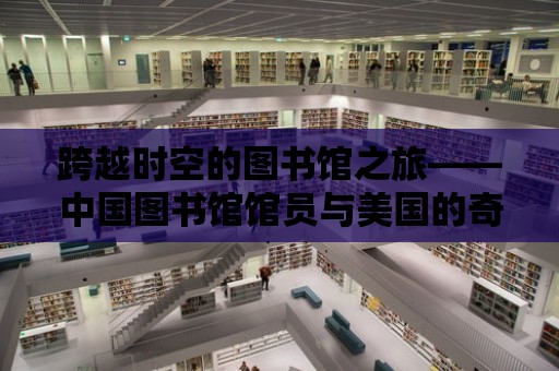 跨越時空的圖書館之旅——中國圖書館館員與美國的奇妙邂逅