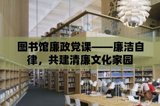 圖書館廉政黨課——廉潔自律，共建清廉文化家園