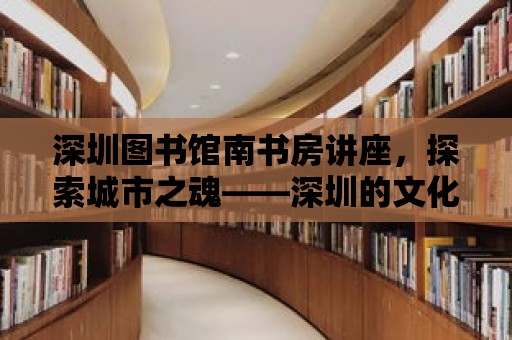 深圳圖書館南書房講座，探索城市之魂——深圳的文化魅力